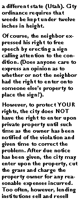 Text Box: a different state (Utah). City ordinance requires that weeds be kept under twelve inches in height. Of course, the neighbor expressed his right to free speech by erecting a sign calling attention to the condition. (Does anyone care to express an opinion as to whether or not the neighbor had the right to enter onto someone else�s property to place the sign?).However, to protect YOUR rights, the city does NOT have the right to enter upon private property until such time as the owner has been notified of the violation and given time to correct the problem. After due notice has been given, the city may enter upon the property, cut the grass and charge the property owner for any reasonable expenses incurred. Too often, however, lending institutions sell and resell 